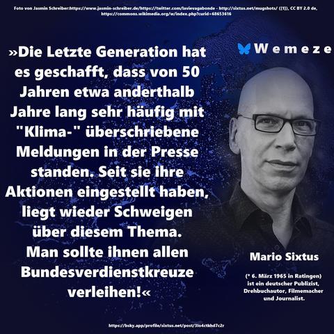 »Die Letzte Generation hat es geschafft, dass von 50 Jahren etwa anderthalb Jahre lang sehr häufig mit "Klima-" überschriebene Meldungen in der Presse standen. Seit sie ihre Aktionen eingestellt haben, liegt wieder Schweigen über diesem Thema. Man sollte ihnen allen Bundesverdienstkreuze verleihen!«

Mario Sixtus
https://bsky.app/profile/sixtus.net/post/3lo4ctkhd7c2r