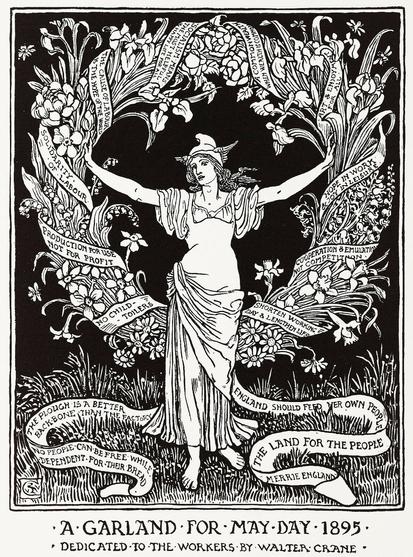 Un grabado alegórico del primero de mayo, dedicado a los trabajadores. El autor es Walter Crane.

Muestra a una mujer de pie con brazos levantados enfrente de una gran guirnalda.

Al pie de la figura está el siguiente texto:

A GARLAND FOR MAY DAY • 1895 •
DEDICATED TO THE WORKERS BY WALTER CRANE

La guirnalda está rodeada por una cinta en donde está escrito lo siguiente:

NO PEOPLE CAN BE FREE WHILE DEPENDENT FOR THEIR BREAD.

THE PLOUGH IS A BETER BACKBONE THAN THE FACTORY

NO CHILD TOILERS

PRODUCTION FOR USE NOT FOR PROFIT

SOLIDARITY FOR LABOUR

THE CAUSE OF LABOR IS THE HOPE OF THE WORLD

A COMMONWEALTH WHEN WEALTH IS COMMON

ART AND ENJOYMENT FOR ALL

HOPE IN WORK & JOY IN LEISURE

COOPERATION & EMULATION NOT COMPETITION

SHORTEN WORKING DAY AND LENGTHEN LIFE

ENGLAND SHOULD FED THEIR OWN PEOPLE

THE LAND FOR THE PEOPLE

MERRY ENGLAND
