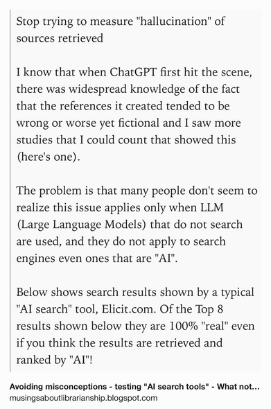 Text Shot: Stop trying to measure "hallucination" of sources retrieved

I know that when ChatGPT first hit the scene, there was widespread knowledge of the fact that the references it created tended to be wrong or worse yet fictional and I saw more studies that I could count that showed this (here's one).

The problem is that many people don't seem to realize this issue applies only when LLM (Large Language Models) that do not search are used, and they do not apply to search engines even ones that are "AI".

Below shows search results shown by a typical "AI search" tool, Elicit.com. Of the Top 8 results shown below they are 100% "real" even if you think the results are retrieved and ranked by "AI"!