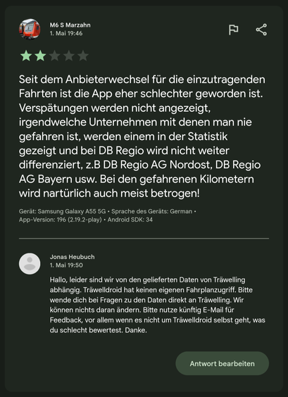 Rezension 2 Sterne:

Seit dem Anbieterwechsel für die einzutragenden Fahrten ist die App eher schlechter geworden ist. Verspätungen werden nicht angezeigt,
irgendwelche Unternehmen mit denen man nie gefahren ist, werden einem in der Statistik gezeigt und bei DB Regio wird nicht weiter differenziert, z.B DB Regio AG Nordost, DB Regio AG Bayern usw. Bei den gefahrenen Kilometern wird nartürlich auch meist betrogen!

Meine Antwort:
Hallo, leider sind wir von den gelieferten Daten von Träwelling abhängig. Träwelldroid hat keinen eigenen Fahrplanzugriff. Bitte wende dich bei Fragen zu den Daten direkt an Träwelling. Wir können nichts daran ändern. Bitte nutze künftig E-Mail für Feedback, vor allem wenn es nicht um Träwelldroid selbst geht, was du schlecht bewertest. Danke.