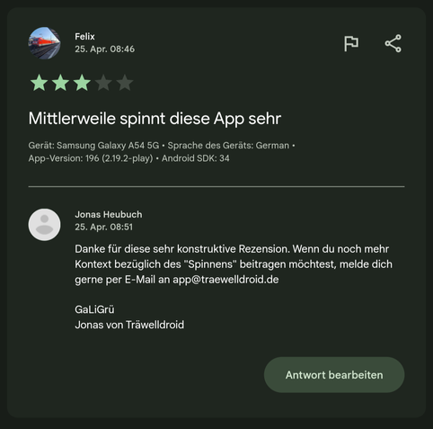 Rezension 3 Sterne:
Mittlerweile spinnt diese App sehr

Meine Antwort:
Danke für diese sehr konstruktive Rezension. Wenn du noch mehr Kontext bezüglich des "Spinnens" beitragen möchtest, melde dich gerne per E-Mail an app@traewelldroid.de GaLiGrü
Jonas von Träwelldroid