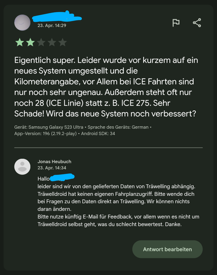 Rezension 2 Sterne:
Eigentlich super. Leider wurde vor kurzem auf ein neues System umgestellt und die Kilometerangabe, vor Allem bei ICE Fahrten sind nur noch sehr ungenau. Außerdem steht oft nur noch 28 ((CE Linie) statt z. B. ICE 275. Sehr Schade! Wird das neue System noch verbessert?

Meine Antwort:
Hallo, leider sind wir von den gelieferten Daten von Träwelling abhängig. Träwelldroid hat keinen eigenen Fahrplanzugriff. Bitte wende dich bei Fragen zu den Daten direkt an Träwelling. Wir können nichts daran ändern. Bitte nutze künftig E-Mail für Feedback, vor allem wenn es nicht um Träwelldroid selbst geht, was du schlecht bewertest. Danke.