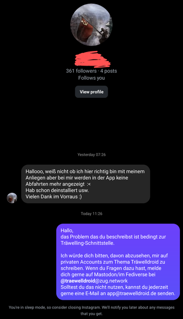 Instagram-Nachricht:
Hallooo, weiß nicht ob ich hier richtig bin mit meinem Anliegen aber bei mir werden in der App keine Abfahrten mehr angezeigt
Hab schon deinstalliert usw. Vielen Dank im Vorraus:)

Meine Antwort:
Hallo,
das Problem das du beschreibst ist bedingt zur Träwelling-Schnittstelle. lch würde dich bitten, davon abzusehen, mir auf privaten Accounts zum Thema Träwelldroid zu schreiben. Wenn du Fragen dazu hast, melde dich gerne auf Mastodon/im Fediverse bei @traewelldroid@zug.network Solltest du das nicht nutzen, kannst du jederzeit gerne eine E-Mail an app@traewelldroid.de senden.