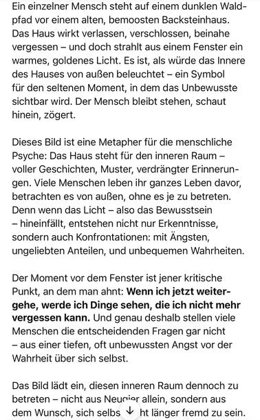 Ein einzelner Mensch steht auf einem dunklen Waldpfad vor einem alten, bemoosten Backsteinhaus. Das Haus wirkt verlassen, verschlossen, beinahe vergessen – und doch strahlt aus einem Fenster ein warmes, goldenes Licht. Es ist, als würde das Innere des Hauses von außen beleuchtet – ein Symbol für den seltenen Moment, in dem das Unbewusste sichtbar wird. Der Mensch bleibt stehen, schaut hinein, zögert.
Dieses Bild ist eine Metapher für die menschliche Psyche: Das Haus steht für den inneren Raum – voller Geschichten, Muster, verdrängter Erinnerungen. Viele Menschen leben ihr ganzes Leben davor, betrachten es von außen, ohne es je zu betreten. Denn wenn das Licht – also das Bewusstsein – hineinfällt, entstehen nicht nur Erkenntnisse, sondern auch Konfrontationen: mit Ängsten, ungeliebten Anteilen, und unbequemen Wahrheiten.
Der Moment vor dem Fenster ist jener kritische Punkt, an dem man ahnt: Wenn ich jetzt weitergehe, werde ich Dinge sehen, die ich nicht mehr vergessen kann. Und genau deshalb stellen viele Menschen die entscheidenden Fragen gar nicht – aus einer tiefen, oft unbewussten Angst vor der Wahrheit über sich selbst.
Das Bild lädt ein, diesen inneren Raum dennoch zu betreten – nicht aus Neugier allein, sondern aus dem Wunsch, sich selbst nicht länger fremd zu sein.🖖