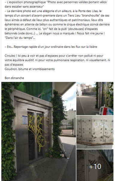 descriptif de la panne, il y a un an au sujet de 4 ans de panne d'ascenseur :

- L'exposition photographique "Photo avec personnes valides portant vélos dans escalier sans ascenseur"
- La dernière photo est une allégorie d'un ailleurs, à la Porte des Lilas, le temps d'un concert d'avant-premiere dans un Tiers Lieu "branchouille" de ces lieux aimés à défaut de lieux plus authentiques et patrimoniaux, lieux dits éphémères en attente de béton ou comme le cirque électrique coincé derrière le périphérique. Comme ici, "on" fait de la pub' (douteuses) d'espaces bétonnés (vide donc...) ... Le slogan nous a marqués ! Nous fait rire jaune ! "Dans l'air du temps"...

- Etc... Reportage rapide d'un jour ordinaire dans les flux sur la lisière 

Circulez ! Ici peu à voir et pas d'espaces pour s'arrêter non pollué ni pour votre équilibre auditif, ni pour votre pulmonaire respiration, ni visuellement, ni pas d'espaces
Goudron, bitume et vrombissements

Bon dimanche


Et une "tonne " de commentaires depuis 2 ans...