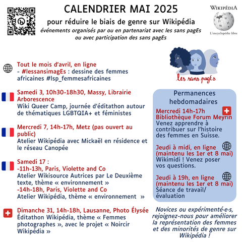 Calendrier Mai 2025pour réduire le biais de genre sur Wikipédia événements organisés par ou en partenariat avec les sans pagEs ou avec participation des sans pagEs Tout le mois d’avril, en ligne- #lessansimagEs : dessine des femmes africaines #lsp_femmesafricaines Samedi 3, 10h30-18h30, Massy, Librairie ArborescenceWiki Queer Camp, journée d’éditathon autour de thématiques LGBTQIA+ et féministes Mercredi 7, 14h-17h, Metz (pas ouvert au public) Atelier Wikipédia avec Mickaël en résidence et le réseau Canopée Samedi 17 : -11h-13h, Paris, Violette and Co Atelier Wikisource Autrices par Le Deuxième texte, thème « environnement »-14h-18h, Paris, Violette and Co Atelier Wikipédia, thème « environnement  »Dimanche 31, 14h-18h, Lausanne, Photo Élysée Éditathon Wikipédia, thème « Femmes photographes », avec le projet « Noircir Wikipédia »Permanences hebdomadaires Mercredi 14h-17hBibliothèque Forum Meyrin Venez apprendre à contribuer sur l'histoire des femmes en Suisse.Jeudi à midi, en ligne (maintenu les 1er et 8 mai) Wikimidi ! Venez poser vos questions.Jeudi à 19h, en ligne(maintenu les 1er et 8 mai) Séance de travail/ évaluation Novices ou expérimenté·e·s, rejoignez-nous pour améliorer la représentation des femmes et des minorités de genre sur Wikipédia !
