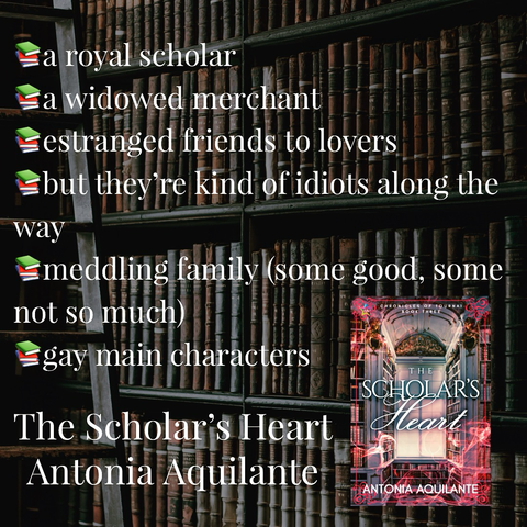 -a royal scholar -a widowed merchant -estranged friends to lovers -but they’re kind of idiots along the way -meddling family (some good, some not so much) -gay main characters The Scholar’s Heart Antonia Aquilante