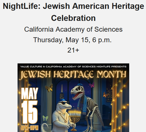 NightLife: Jewish American Heritage Celebration
California Academy of Sciences
Thursday, May 15 from 6 pm to 10 PM
For ages 21+

ake in genre-crossing live performances showcasing the Jewish diaspora, ranging from a viral rap sensation to Yiddish music that pays homage to a time gone by. Experience the complex mix and long history of joy and pain in Jewish culture through thought-provoking talks on important topics like the Holocaust or a lively cast of standup comedians offering a little levity. Connect with local Jewish organizations, nosh on tasty treats, and more. Among the performers and speakers are author, artist, and filmmaker Tiffany Shlain, a Reboot Network member who will discuss her work exploring feminism, philosophy, technology, neuroscience, nature, and Judaism, and fellow Reboot Network member Manny Yekutiel, owner of Manny’s in San Francisco, who will be in conversation with Holocaust survivor Sami Steigmann.