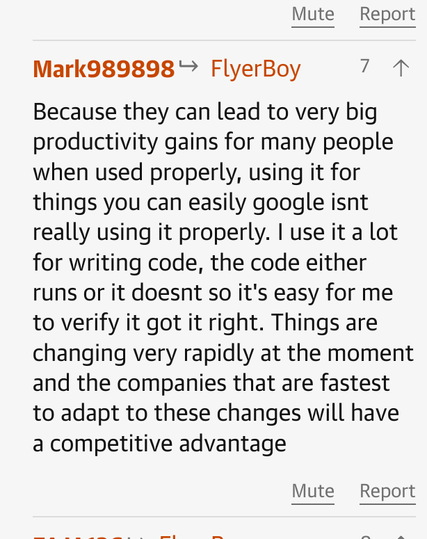 Mark989898
      
FlyerBoy
7

Because they can lead to very big productivity gains for many people when used properly, using it for things you can easily google isnt really using it properly. I use it a lot for writing code, the code either runs or it doesnt so it's easy for me to verify it got it right. Things are changing very rapidly at the moment and the companies that are fastest to adapt to these changes will have a competitive advantage