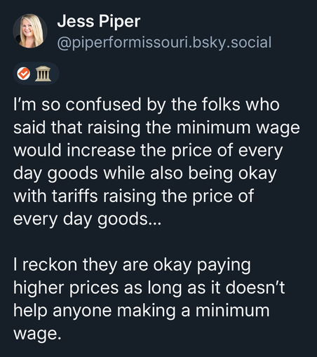 Jess Piper @piperformissouri.bsky.social

 I'm so confused by the folks who said that raising the minimum wage would increase the price of every day goods while also being okay with tariffs raising the price of every day goods... I reckon they are okay paying higher prices as long as it doesn't help anyone making a minimum wage.