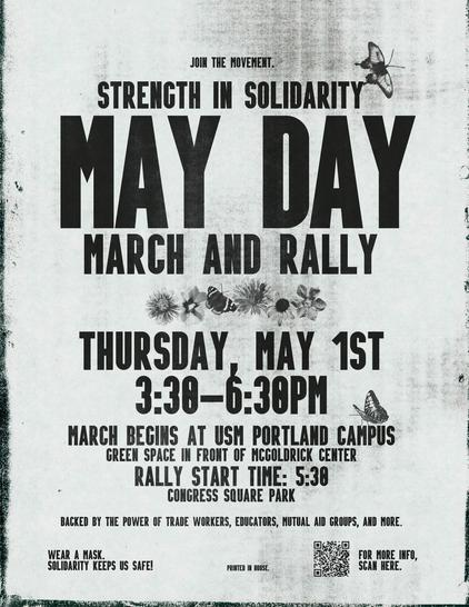 JOIN THE MOVEMENT!
STRENGTH IN SOLIDARITY

MAY DAY
MARCH AND RALLY

THURSDAY, MAY 1ST
3:30-6:30PM

MARCH BEGINS AT USM PORTLAND CAMPUS g GREEN SPACE IN FRONT OF MCGOLDRICK CENTER RALLY START TIME: 5:30

CONGRESS SQUARE PARK j BACKED BY THE POWER OF TRADE WORKERS, EDUCATORS, MUTUAL AID GROUPS, AND MORE.