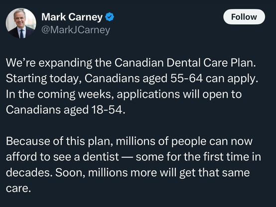A tweet by Mark Carney (@MarkJCarney) reads:
“We’re expanding the Canadian Dental Care Plan. Starting today, Canadians aged 55–64 can apply. In the coming weeks, applications will open to Canadians aged 18–54.

Because of this plan, millions of people can now afford to see a dentist — some for the first time in decades. Soon, millions more will get that same care.”
The tweet includes Mark Carney’s profile photo and a blue verified checkmark.