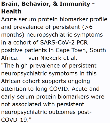 Brain, Behavior, & Immunity - Health
Acute serum protein biomarker profile and prevalence of persistent (>6 months) neuropsychiatric symptoms in a cohort of SARS-CoV-2 PCR positive patients in Cape Town, South Africa. — van Niekerk et al.
"The high prevalence of persistent neuropsychiatric symptoms in this African cohort supports ongoing attention to long COVID. Acute and early serum protein biomarkers were not associated with persistent neuropsychiatric outcomes post-COVD-19."