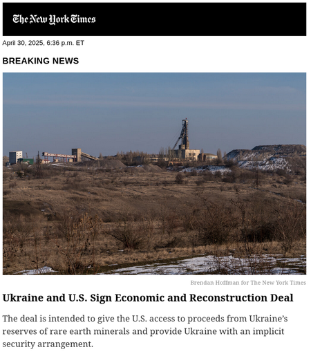The New York Times

April 30, 2025, 6:36 p.m. ET

BREAKING NEWS

[image of a field in winter, with patches of snow, and a factory in the background. credit Brendan Hoffman for The New York Times.]

Ukraine and U.S. Sign Economic and Reconstruction Deal

The deal is intended to give the U.S. access to proceeds from Ukraine's reserves of rare earth minerals and provide Ukraine with an implicit security arrangement.