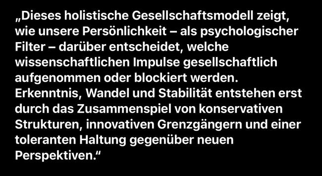 „Dieses holistische Gesellschaftsmodell zeigt, wie unsere Persönlichkeit - als psychologischer Filter - darüber entscheidet, welche wissenschaftlichen Impulse gesellschaftlich aufgenommen oder blockiert werden.
Erkenntnis, Wandel und Stabilität entstehen erst durch das Zusammenspiel von konservativen Strukturen, innovativen Grenzgängern und einer toleranten Haltung gegenüber neuen
Perspektiven."🖖