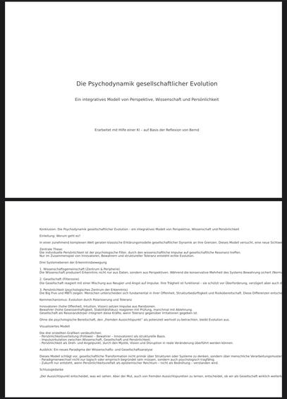 Die Psychodynamik gesellschaftlicher Evolution
Ein integratives Modell von Perspektive, Wissenschaft und Persönlichkeit
Erarbeitet mit Hilfe einer KI - auf Basis der Reflexion von Bernd
Konklusion: Die Psychodynamik gesellschaftlicher Evolution - ein integratives Modell von Perspektive, Wissenschaft und Persönlichkeit|
Einleitung: Worum geht es?
In einer zunehmend komplexen Welt geraten klassische Erklärungsmodelle gesellschaftlicher Dynamik an ihre Grenzen. Dieses Modell versucht, eine neue Sichtwe
Zentrale These:
Due im Zuse Perspiel ein nov deren, heisen und sturch ler Toterenz entliche ehle Evolut gesellschaftliche Resonanz treffen.
Drei Systemebenen der Erkenntnisbewegung
Wissenschaftsgemeinschaft (Zentrum & Peripherie
le Wissenschaft produziert Erkenntnis nicht nur aus Daten, sondern aus Perspektiven. Während die konservative Mehrheit des Systems Bewahrung sichert (Norr 2 e Geselschat Fiagiert mit einer Mischung aus Neugier und Angst auf Impulse. Ihre Trägheit ist funktional - sie schützt vor Überforderung, verzögert aber auch al Die ein neet a e enen un es cheen sich fundamental in ihrer Offenheit, Strukturbedürftigkeit und Risikobereitschaft. Diese Differenzen entsche Kernmechanismus: Evolution durch Polarisierung und Toleranz
Innovatoren (hohe Offenheit, Intuition, Vision) setzen Impulse aus Randzonen.
Bewahrer (hohe Gewissenhaftigkeit, Stabilitätsfokus) reagieren mit Prüfung, manchmal mit Ablehnung Gesellschaft als Resonanzkörper integriert diese Krafte, wenn Tolera