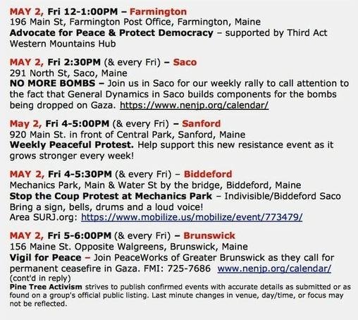 MAY 2, Fri 12-1:00PM – Farmington
196 Main St, Farmington Post Office, Farmington, Maine 
Advocate for Peace & Protect Democracy – supported by Third Act Western Mountains Hub

MAY 2, Fri 2:30PM (& every Fri) – Saco
291 North St, Saco, Maine
NO MORE BOMBS – Join us in Saco for our weekly rally to call attention to the fact that General Dynamics in Saco builds components for the bombs being dropped on Gaza. https://www.nenjp.org/calendar/ 

May 2, Fri 4-5:00PM (& every Fri) – Sanford
920 Main St. in front of Central Park, Sanford, Maine
Weekly Peaceful Protest. Help support this new resistance event as it grows stronger every week!

MAY 2, Fri 4-5:30PM (& every Fri) – Biddeford
Mechanics Park, Main & Water St by the bridge, Biddeford, Maine
Stop the Coup Protest at Mechanics Park – Indivisible/Biddeford Saco
Bring a sign, bells, drums and a loud voice!
Area SURJ.org: https://www.mobilize.us/mobilize/event/773479/ 

MAY 2, Fri 5-6:00PM (& every Fri) – Brunswick
156 Maine St. Opposite Walgreens, Brunswick, Maine
Vigil for Peace – Join PeaceWorks of Greater Portland as they call for permanent ceasefire in #Gaza.