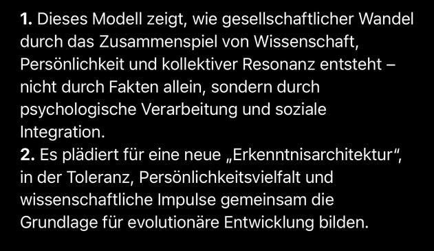 1. Dieses Modell zeigt, wie gesellschaftlicher Wandel durch das Zusammenspiel von Wissenschaft, Persönlichkeit und kollektiver Resonanz entsteht - nicht durch Fakten allein, sondern durch psychologische Verarbeitung und soziale
Integration.
2. Es plädiert für eine neue „Erkenntnisarchitektur", in der Toleranz, Persönlichkeitsvielfalt und wissenschaftliche Impulse gemeinsam die Grundlage für evolutionäre Entwicklung bilden.🖖
