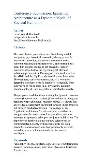 Conference Submission: Epistemic
Architecture as a Dynamic Model of Societal Evolution
Author
Bernd von Mallinckrodt
Independent Researcher
Email: bernd@vonmallinckrodt.de
Abstract
This contribution presents an interdisciplinary model integrating psychological personality theory, scientific innovation dynamics, and societal resonance into a coherent epistemological framework. The central thesis holds that societal change is not driven by facts or structures alone but by the psychological filters of individual personalities. Drawing on frameworks such as the MBTI and the Big Five, the model shows how traits like openness, conscientiousness, and risk tolerance determine whether scientific impulses especially from innovative or fringe areas (e.g., mysticism, quantum phenomenology) are integrated or rejected by society.
The proposed model outlines a triangular dynamic between science (impulse zone), society (filter and inertia zone), and personality (psychological resonance space). It argues that knowledge development occurs not through linear progress but through productive tension. The concept of an
"epistemic architecture" is introduced as a method to navigate transformation consciously-where tolerance becomes an epistemic principle, not just a social virtue. The paper invites further dialogue on how science can be communicated not only with factual clarity but with psychological resonance, and how personality diversity should be seen as a foundational asset for societal intel