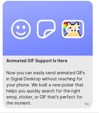 Animated GIF Support Is Here Now you can easily send animated GIFs in Signal Desktop without reaching for your phone. We built a new picker that helps you quickly search for the right emoji,sticker, or GIF that's perfect for the moment. 3m