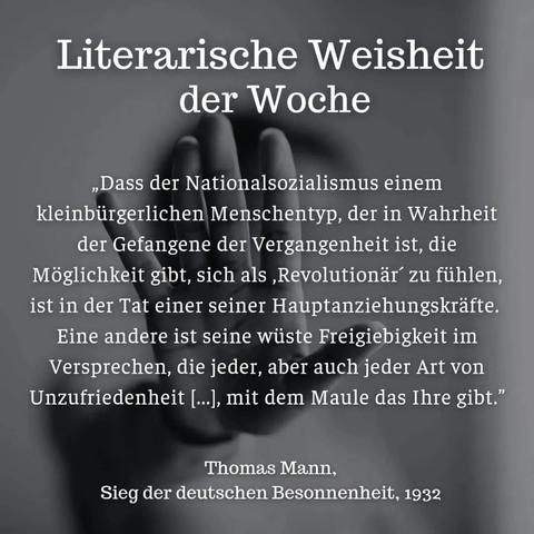Grauer Hintergrund mit Bild einer abwehrenden,ausgestreckten Hand und Zitat:"Literarische Weisheit
der Woche
,,Dass der Nationalsozialismus einem kleinbürgerlichen Menschentyp, der in Wahrheit der Gefangene der Vergangenheit ist, die Möglichkeit gibt, sich als, Revolutionär´ zu fühlen, ist in der Tat einer seiner Hauptanziehungskräfte. Eine andere ist seine wüste Freigiebigkeit im Versprechen, die jeder, aber auch jeder Art von Unzufriedenheit [...], mit dem Maule das Ihre gibt."
Thomas Mann,
Sieg der deutschen Besonnenheit, 1932