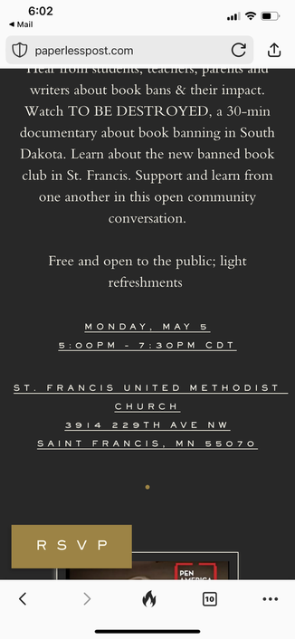 6:02 • Mail paperlesspost.com C Tal non sacus, cachers, parcus ana writers about book bans & their impact. Watch TO BE DESTROYED, a 30-min documentary about book banning in South Dakota. Learn about the new banned book club in St. Francis. Support and learn from one another in this open community conversation. Free and open to the public; light refreshments MONDAY, MAY 5 5: 00PM - 7: 30PM CDT ST. FRANCIS UNITED METHODIST CHURCH 3914 229TH AVE NW SAINT FRANCIS, MN 55070 RS V P PEN < 10