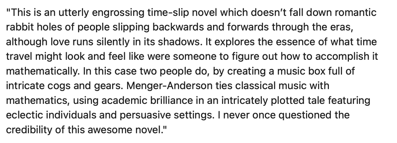 "This is an utterly engrossing time-slip novel which doesn’t fall down romantic rabbit holes of people slipping backwards and forwards through the eras, although love runs silently in its shadows. It explores the essence of what time travel might look and feel like were someone to figure out how to accomplish it mathematically. In this case two people do, by creating a music box full of intricate cogs and gears. Menger-Anderson ties classical music with mathematics, using academic brilliance in an intricately plotted tale featuring eclectic individuals and persuasive settings. I never once questioned the credibility of this awesome novel."
