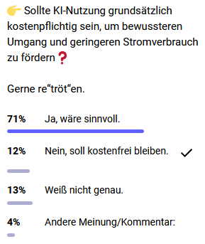 Der Umfrage-Teil aus dem verlinkten Tröt:

"👉 Sollte KI-Nutzung grundsätzlich kostenpflichtig sein, um bewussteren Umgang und geringeren Stromverbrauch zu fördern❓

Gerne re“tröt“en.

71% Ja, wäre sinnvoll.

12% Nein, soll kostenfrei bleiben.

13% Weiß nicht genau.

4% Andere Meinung/Kommentar:"

Mit 71% ist "Ja, wäre sinnvoll" der große Konsens. "Nein, soll kostenfrei bleiben." hat das Häkchen, war also meine Antwort.