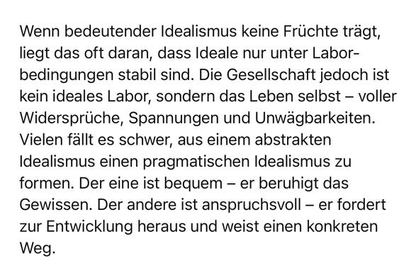 Wenn bedeutender Idealismus keine Früchte trägt, liegt das oft daran, dass Ideale nur unter Laborbedingungen stabil sind. Die Gesellschaft jedoch ist kein ideales Labor, sondern das Leben selbst - voller Widersprüche, Spannungen und Unwägbarkeiten.
Vielen fällt es schwer, aus einem abstrakten Idealismus einen pragmatischen Idealismus zu formen. Der eine ist bequem - er beruhigt das Gewissen. Der andere ist anspruchsvoll - er fordert zur Entwicklung heraus und weist einen konkreten
Weg.🖖