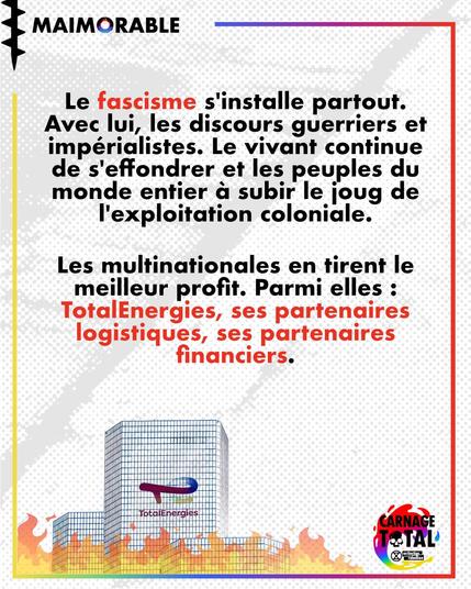 Le fascisme s'installe partout. Avec lui, les discours guerriers et impérialistes. Le vivant continue de s'effondrer et les peuples du monde entier a subir le joug de L’exploitation coloniale.

Les multinationales en tirent le meilleur profit. Parmi elles : TotalEnergies, ses partenaires logistiques, ses partenaires financiers.