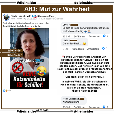 Nicole Höchst, MdB AfD Rheinland-Pfalz teilt am 01. Mai 2025 ein Reel mit "Keine Katzentoiletten für Schüler" und postet noch "Satire hat es in Deutschland sehr schwer... die Realität ist einfach beißend komischer."

Im Reel sagt Nicole Höchst u.a.
"Schule verweigert das Angebot von Katzentoiletten für Schüler, die sich als Katzen identifizieren. Das muss man kurz sacken lassen. Das hört sich ja an wie eine Nachricht aus der größten Freiluft-Irrenanstalt der Welt - nämlich Deutschland 20251
Und Nein, es ist kein Scherz! (...) In meinem Wahlkreis gibt es schon ein Kind an einer Schule, die mir bekannt ist, das sich als Reh identifiziert."

Dazu zeigen wir noch u.a. diese drei Kommentare 
"Es gibt so Tage da wirst mit Kopfschütteln einfach nicht fertig.", "Dummland halt..." und "Nur noch krank."