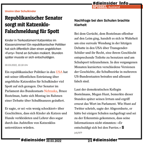 Als Info zeigen wir hier den Spiegel Bericht vom 30.03.2022 "Unsinn über Schulkinder: Republikanischer Senator sorgt mit Katzenklo-Falschmeldung für Spott."

Hier heißt es u.a. 
"Kinder in Tierkostümen! Katzenklos im Klassenzimmer! Ein republikanischer Politiker hat sich öffentlich über einen angeblichen »Furry«-Trend an Schulen mokiert. Stunden später musste er sich entschuldigen."
und 
"Bei dem Gerücht, dem Bostelman offenbar auf den Leim ging, handelt es sich in Wahrheit um eine surreale Wendung in der hitzigen Debatte in den USA über Transgender-Schüler und ihr Recht, eine ihrem Geschlecht entsprechende Toilette zu benutzen und am Schulsport teilzunehmen. In den vergangenen Monaten kursierten verschiedene Versionen der Geschichte, die Schulbezirke in mehreren US-Bundesstaaten betrafen und allesamt falsch sind. Laut der demokratischen Kollegin Bostelmans, Megan Hunt, bemerkte dieser Stunden später seinen Irrtum und ergriff erneut das Wort im Parlament. Wie Hunt auf Twitter schrieb, sagte der Abgeordnete, er hätte bei einigen Schulen nachgefragt und sei zu der Erkenntnis gekommen, dass seine Informationen nicht stimmten: »Er entschuldigt sich bei den Furries.«"