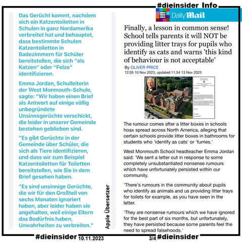 Als Info zeigen wir hier den Daily Mail Bericht vom 10.11.2023 "Finally, a lesson in common sense! School tells parents it will NOT be providing litter trays for pupils who identify as cats and warns 'this kind of behaviour is not acceptable'"



Übersetzt heißt es hier u.a. 
""Es ist enttäuschend, wenn Schulen von diesen Prioritäten abgelenkt werden, indem sie schädliche Gerüchte und Fehlinformationen, die in den sozialen Medien zirkulieren, aufheben müssen."
Das Gerücht kommt, nachdem sich eine Müllkästen in Schulen in Nordamerika verbreitet haben und behaupten, dass bestimmte Schulen Katzenkästen in Badezimmern für Schüler anbieten, die sich "als Katzen" oder "Fresser identifizieren".
Emma Jordan, Schulleiterin der West Monmouth School, sagte: "Wir haben einen Brief als Antwort auf einige völlig unbegründete Unsinnsgerüchte geschickt, die leider in unserer Gemeinde bestanden haben.
"Es gibt Gerüchte in der Gemeinde über Schüler, die sich als Tiere identifizieren und wir zum Beispiel Mülltonnen für Toiletten bereitstellen, wie Sie in dem Brief gesehen haben.
"Es sind unsinnige Gerüchte, die wir für den besten Teil von sechs Monaten ignoriert haben, aber leider haben sie darauf bestanden, weil einige Eltern das Bedürfnis verspüren, Unwahrheiten zu verbreiten.""