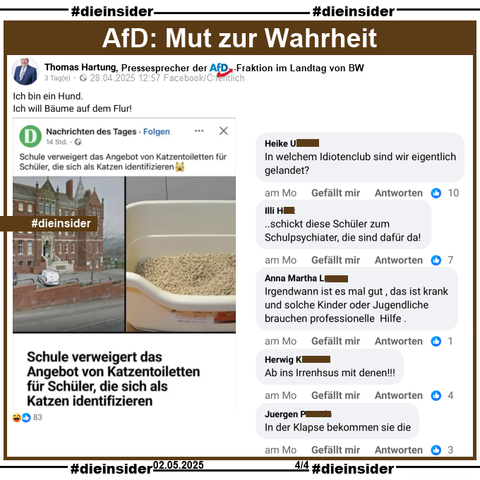 Thomas Hartung, Pressesprecher der AfD-Fraktion im Landtag von Baden-Württemberg teilt "Schule verweigert das Angebot von Katzentoiletten für Schüler, die sich als Katzen identifizieren.". Der Post von Dagens "Nachrichten des Tages" ist aktuell vom 27.04.2025, der verlinkte Bericht vom 18.03.2024.

Hartung postet dazu "Ich bin ein Hund. Ich will Bäume auf dem Flur!".

Außerdem zeigen wir noch u.a. die Kommentare 
"In welchem Idiotenclub sind wir eigentlich gelandet?", "..schickt diese Schüler zum Schulpsychiater, die sind dafür da!", "Irgendwann ist es mal gut, das ist krank und solche Kinder oder Jugendliche brauchen professionelle Hilfe.", "Ab ins Irrenhsus mit denen!" und "In der Klapse bekommen sie die."
