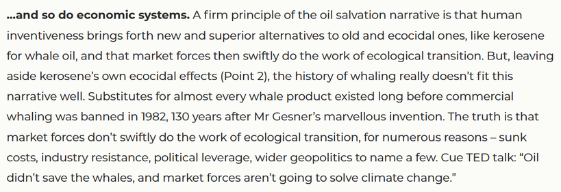 A firm principle of the oil salvation narrative is that human inventiveness brings forth new and superior alternatives to old and ecocidal ones, like kerosene for whale oil, and that market forces then swiftly do the work of ecological transition. But, leaving aside kerosene’s own ecocidal effects (Point 2), the history of whaling really doesn’t fit this narrative well. Substitutes for almost every whale product existed long before commercial whaling was banned in 1982, 130 years after Mr Gesner’s marvellous invention. The truth is that market forces don’t swiftly do the work of ecological transition, for numerous reasons – sunk costs, industry resistance, political leverage, wider geopolitics to name a few. Cue TED talk: “Oil didn’t save the whales, and market forces aren’t going to solve climate change.”