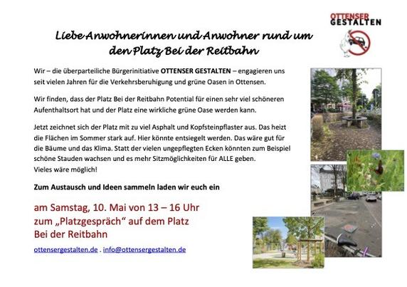 Liebe Anwohnerinnen und Anwohner rund um den Platz bei der Reitbahn
Wir -die überparteilichen Bürgerinitiative OTTENSER GESTALTEN - engagieren uns seit vielen Jahren für die Verkehrsberuhigung und grüne Oasen in Ottensen.
Wir finden, dass der Platz Bei der Reitbahn Potential für einen sehr viel schöneren Aufenthaltsort hat und der Platz eine wirkliche grüne Oase werden kann.
Jetzt zeichnet sich der Platz mit zu viel Asphalt und Kopfsteinpflaster aus. Das heizt die Flächen im Sommer stark auf. Hier könnte entsiegelt werden. Das wäre gut für Bäume und das Klima. Statt der vielen ungepflegten Ecken könnten zum Beispiel schöne Staude wachsen und es mehr Sitzgelegenheiten geben für ALLE geben. Vieles wäre möglich.
Zum Austausch und Ideen sammeln laden wir euch ein am Samstag, 10. Mai von 13-16 Uhr zum "Platzgespräch" auf dem Platz bei der Reitbahn.