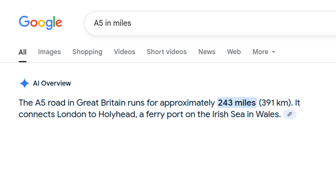 Google query: A5 in miles
Response: The A5 road in Great Britain runs for approximately 243 miles (391 km). It connects London to Holyhead, a ferry port on the Irish Sea in Wales.