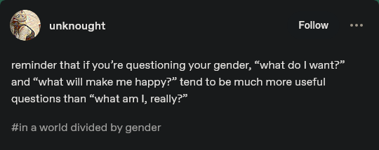 A screenshot of a Tumbr post. Text reads:

unknought

reminder that if you're questioning your gender, "what do I want?" and "what will make me happy?" tend to be much more useful questions than "what am I, really?"

#in a world divided by gender