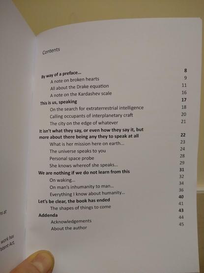 Contents page of a poetry pamphlet reading:


Dedication	8
Slightly more serious dedication	8
By way of a preface…	11
A note on broken hearts	12
All about the Drake equation	14
A note on the Kardashev scale	19
This is us, speaking	21
On the search for extraterrestrial intelligence	22
Calling occupants of interplanetary craft	24
The city on the edge of whatever	25
It isn’t what they say, or even how they say it, but more about there being any they to speak at all	27
What is her mission here on earth...	28
The universe speaks to you	29
Personal space probe	33
She knows whereof she speaks…	34
We are nothing if we do not learn from this	37
On waking…	38
On man’s inhumanity to man…	40
Everything I know about humanity…	42
Let’s be clear, the book has ended	47
The shapes of things to come	48
Addendum	51
Acknowledgements	52
About the author	53
