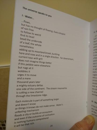 An inside page from a poetry pamphlet showing the start of a poem:

_The universe speaks to you_

I - Water...

...flows,
but has no thought of flowing. Every droplet
of rain free
to follow its weird
find its level
bead the underside
of a leaf, the whole
nonetheless
adding up to moorland brook, burbling
here and now and in a single direction.  Far downstream,
current toys with grit
does not imagine things better
if this pebble were elsewhere
but nags at it
wobbles it
urges it to move
and a mere
thousand years later
a mighty estuary deltas
one side of the continent.  The stream meanwhile
is cutting a new channel
through the limestone ridge.

Each molecule is part of something larger
and doesn't know
or things it knows do not make sense.  Water's
unfeeling mechanism
floods a city or builds an ecosystem
and even if the outcome of civilisation
is nothing humans comprehend
it will be that rich.
