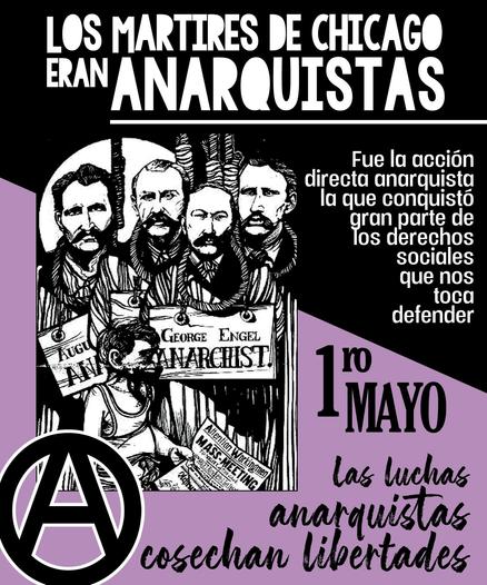 Cartel del 1º de Mayo, conmemorando a los mártires de chicago. Es de colores negro, blanco y malva. Aparece una ilustración de cinco hombres con una soga al cuello. Abajo, una A circulada grande. 
Se lee: 
"Los Mártires de Chicago eran anarquistas. Fue la acción directa anarquista la que conquistó gran parte de los derechos sociales que nos toca defender. 1ro mayo. La luchas anarquistas cosechan libertades"