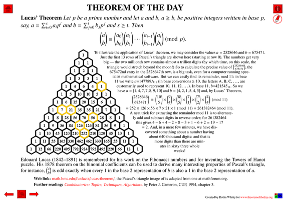 Comprehensive presentation of the "Theorem of the Day", starting with a statement of this theorem.
Lucas’ Theorem : Let p be a prime number and let a and b, a ≥ b, be positive integers written in base p, say, a = ∑_(i=0)^s a_i p^i and b = ∑_(j=0)^t b_j p^j and s ≥ t. Then
"a choose b" ≡ "a_0 choose b_0" "a_1 choose b_1"· · ·"a_(t−1) choose b_(t-1)" "a_t choose b_t" (mod p).