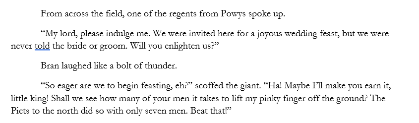 From across the field, one of the regents from Powys spoke up.
“My lord, please indulge me. We were invited here for a joyous wedding feast, but we were never told the bride or groom. Will you enlighten us?”
Bran laughed like a bolt of thunder. 
“So eager are we to begin feasting, eh?” scoffed the giant. “Ha! Maybe I’ll make you earn it, little king! Shall we see how many of your men it takes to lift my pinky finger off the ground? The Picts to the north did so with only seven men. Beat that!”