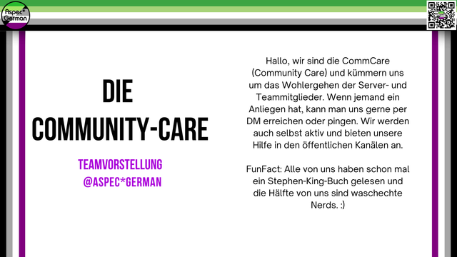 Querformatige Grafik mit weißem Hintergrund und farbigen Streifen (grün, weiß, grau, schwarz, violett) am oberen und linken Rand. Oben links befindet sich das runde „AspecGerman“-Logo, oben rechts ein QR-Code. Im linken Bereich steht groß:
„DIE COMMUNITY-CARE
TEAMVORSTELLUNG
@ASPECGERMAN“
Rechts daneben folgt ein Text:
„Hallo, wir sind die CommCare (Community Care) und kümmern uns um das Wohlergehen der Server- und Teammitglieder. Wenn jemand ein Anliegen hat, kann man uns gerne per DM erreichen oder pingen. Wir werden auch selbst aktiv und bieten unsere Hilfe in den öffentlichen Kanälen an.
FunFact: Alle von uns haben schon mal ein Stephen-King-Buch gelesen und die Hälfte von uns sind waschechte Nerds. :)“