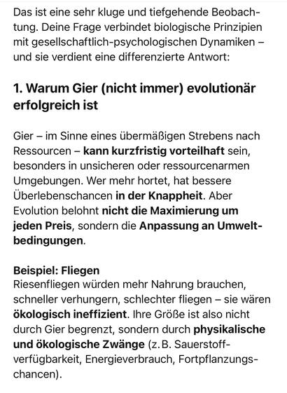 Das ist eine sehr kluge und tiefgehende Beobach-tung. Deine Frage verbindet biologische Prinzipien mit gesellschaftlich-psychologischen Dynamiken - und sie verdient eine differenzierte Antwort:
1. Warum Gier (nicht immer) evolutionär
erfolgreich ist
Gier - im Sinne eines übermäßigen Strebens nach Ressourcen - kann kurzfristig vorteilhaft sein, besonders in unsicheren oder ressourcenarmen Umgebungen. Wer mehr hortet, hat bessere Überlebenschancen in der Knappheit. Aber Evolution belohnt nicht die Maximierung um jeden Preis, sondern die Anpassung an Umwelt-bedingungen.
Beispiel: Fliegen
Riesenfliegen würden mehr Nahrung brauchen, schneller verhungern, schlechter fliegen - sie wären ökologisch ineffizient. Ihre Größe ist also nicht durch Gier begrenzt, sondern durch physikalische und ökologische Zwänge (z.B. Sauerstoff-verfügbarkeit, Energieverbrauch, Fortpflanzungs-chancen).🖖