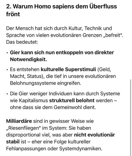 Warum Homo sapiens dem Überfluss
frönt
Der Mensch hat sich durch Kultur, Technik und Sprache von vielen evolutionären Grenzen „befreit".
Das bedeutet:
• Gier kann sich nun entkoppeln von direkter
Notwendigkeit.
• Es entstehen kulturelle Superstimuli (Geld, Macht, Status), die tief in unsere evolutionären Belohnungssysteme eingreifen.
• Die Gier weniger Individuen kann durch Systeme wie Kapitalismus strukturell belohnt werden - ohne dass sie dem Gemeinwohl dient.
Milliardäre sind in gewisser Weise wie „Riesenfliegen" im System: Sie haben disproportional viel, was aber nicht evolutionär stabil ist - eher eine Folge kultureller Fehlanpassungen oder Systemdynamiken.🖖