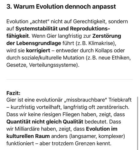 Warum Evolution dennoch anpasst
Evolution „achtet" nicht auf Gerechtigkeit, sondern auf Systemstabilität und Reproduktions-fähigkeit. Wenn Gier langfristig zur Zerstörung der Lebensgrundlage führt (z. B. Klimakrise), wird sie korrigiert - entweder durch Kollaps oder durch soziale/kulturelle Mutation (z.B. neue Ethiken, Gesetze, Verteilungssysteme).
Fazit:
Gier ist eine evolutionär „missbrauchbare" Triebkraft
- kurzfristig vorteilhaft, langfristig oft zerstörerisch.
Dass wir keine riesigen Fliegen haben, zeigt, dass Quantität nicht gleich Qualität bedeutet. Dass wir Milliardäre haben, zeigt, dass Evolution im kulturellen Raum anders (langsamer, komplexer) funktioniert - aber trotzdem Grenzen kennt.🖖