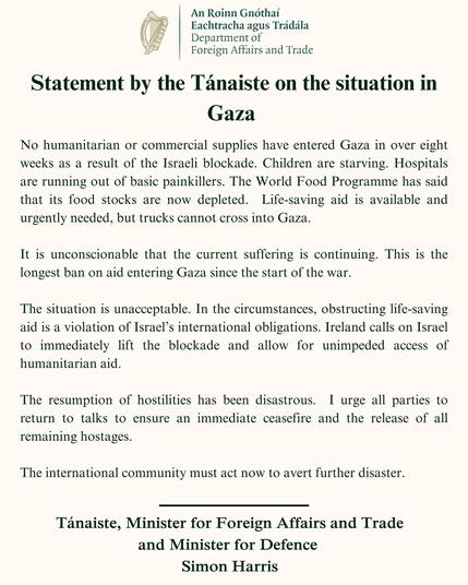 Statement by Ireland's Tánaiste Simon Harris:

No aid has entered Gaza in over 8 weeks. Children are starving. Hospitals are lacking basic medicine. 
This is the longest blockade since the war began and is completely unacceptable. 
Ireland calls on Israel to lift the blockade & allow humanitarian aid in immediately.