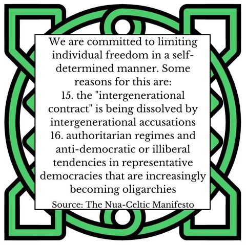 We are committed to limiting individual freedom in a self-determined manner. Some reasons for this are: 
15.	the "intergenerational contract" is being dissolved by intergenerational accusations
16.	authoritarian regimes and anti-democratic or illiberal tendencies in representative democracies that are increasingly becoming oligarchies
Source: The Nua-Celtic Manifesto