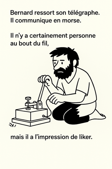 Illustration en noir et blanc, style ligne claire minimaliste.
Bernard l’Ermite, un homme hirsute et barbu, est assis au sol devant un vieux télégraphe.
Concentré, il envoie un message en morse, seul dans un décor vide.
Une légende au-dessus de lui indique :
« Bernard ressort son télégraphe. Il communique en morse. Il n’y a certainement personne au bout du fil, mais il a l’impression de liker. »